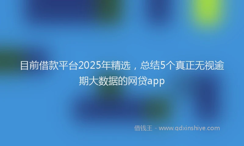 目前借款平台2025年精选，总结5个真正无视逾期大数据的网贷app