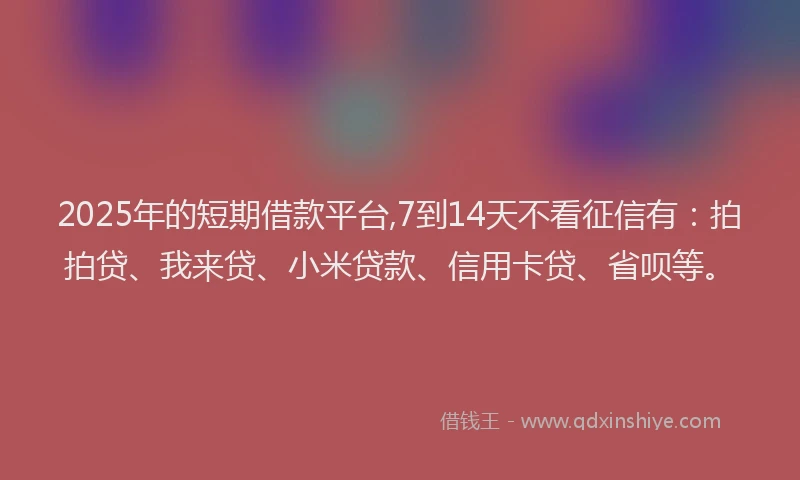 2025年的短期借款平台,7到14天不看征信有：拍拍贷、我来贷、小米贷款、信用卡贷、省呗等。