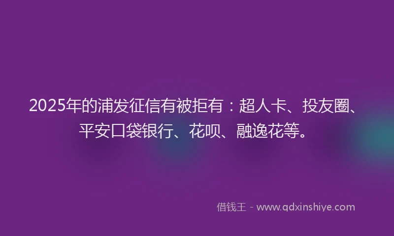 2025年的浦发征信有被拒有：超人卡、投友圈、平安口袋银行、花呗、融逸花等。