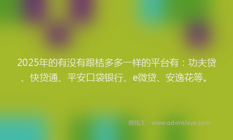 2025年的有没有跟桔多多一样的平台有：功夫贷、快贷通、平安口袋银行、e微贷、安逸花等。