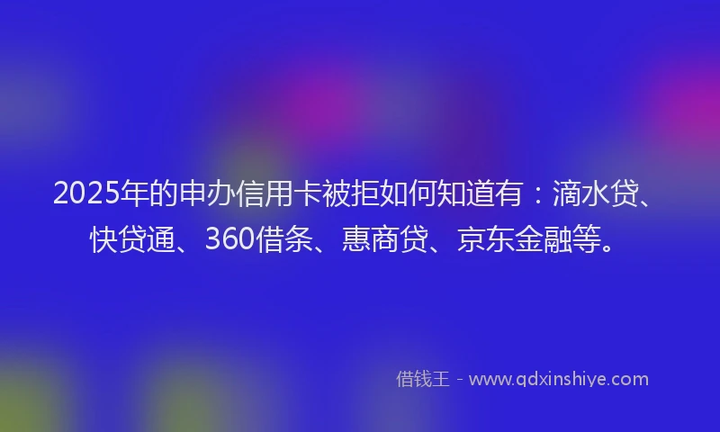 2025年的申办信用卡被拒如何知道有：滴水贷、快贷通、360借条、惠商贷、京东金融等。