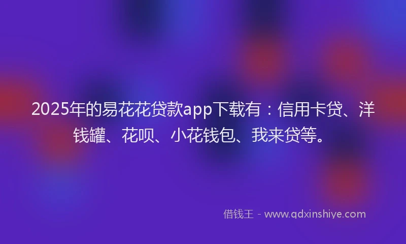 2025年的易花花贷款app下载有：信用卡贷、洋钱罐、花呗、小花钱包、我来贷等。