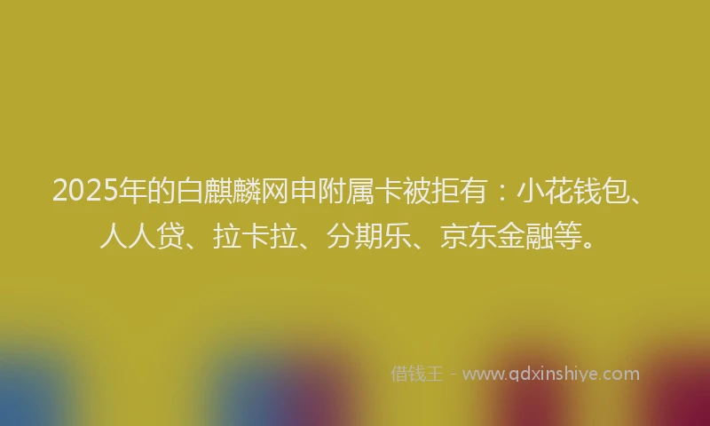 2025年的白麒麟网申附属卡被拒有：小花钱包、人人贷、拉卡拉、分期乐、京东金融等。