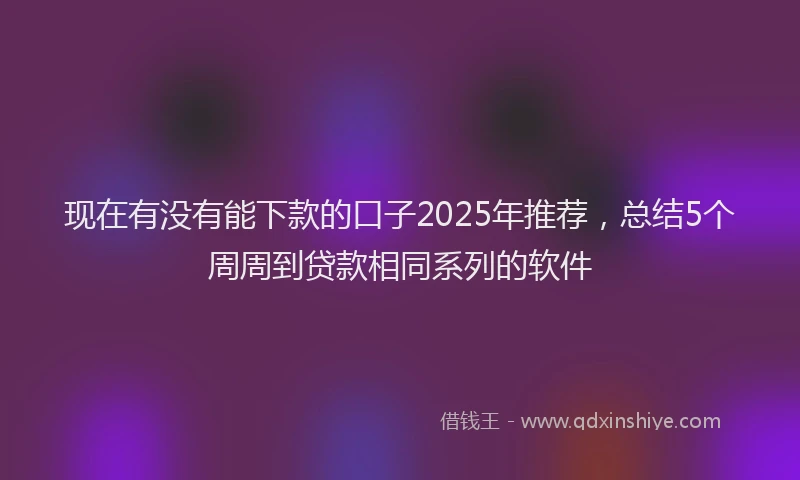 现在有没有能下款的口子2025年推荐，总结5个周周到贷款相同系列的软件