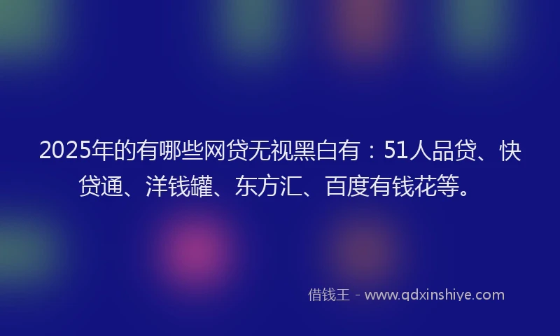 2025年的有哪些网贷无视黑白有：51人品贷、快贷通、洋钱罐、东方汇、百度有钱花等。