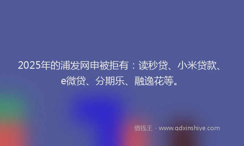 2025年的浦发网申被拒有：读秒贷、小米贷款、e微贷、分期乐、融逸花等。