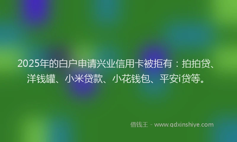 2025年的白户申请兴业信用卡被拒有：拍拍贷、洋钱罐、小米贷款、小花钱包、平安i贷等。