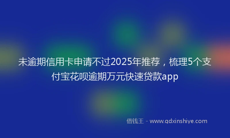 未逾期信用卡申请不过2025年推荐，梳理5个支付宝花呗逾期万元快速贷款app