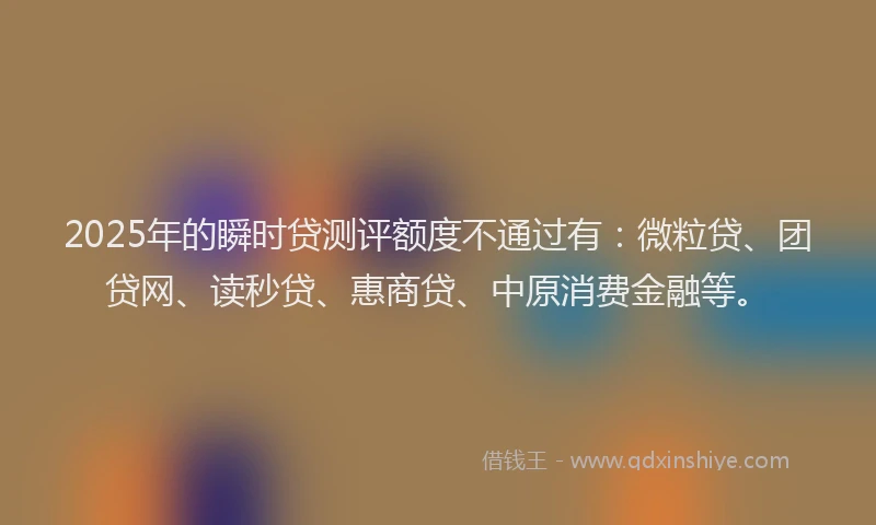 2025年的瞬时贷测评额度不通过有：微粒贷、团贷网、读秒贷、惠商贷、中原消费金融等。