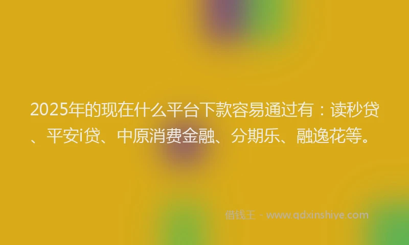 2025年的现在什么平台下款容易通过有：读秒贷、平安i贷、中原消费金融、分期乐、融逸花等。