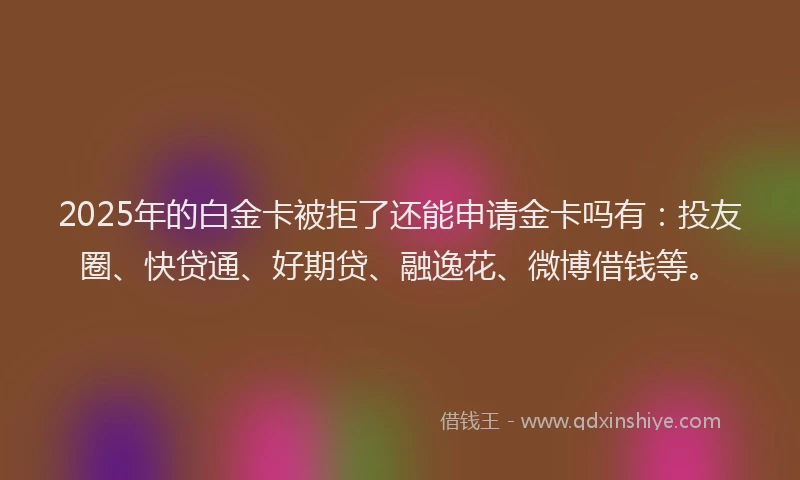 2025年的白金卡被拒了还能申请金卡吗有：投友圈、快贷通、好期贷、融逸花、微博借钱等。