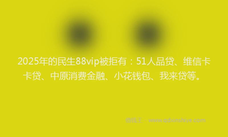2025年的民生88vip被拒有：51人品贷、维信卡卡贷、中原消费金融、小花钱包、我来贷等。