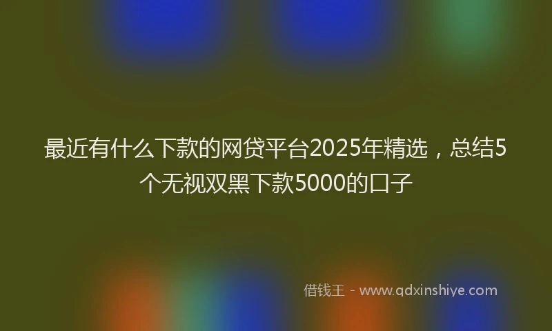 最近有什么下款的网贷平台2025年精选，总结5个无视双黑下款5000的口子