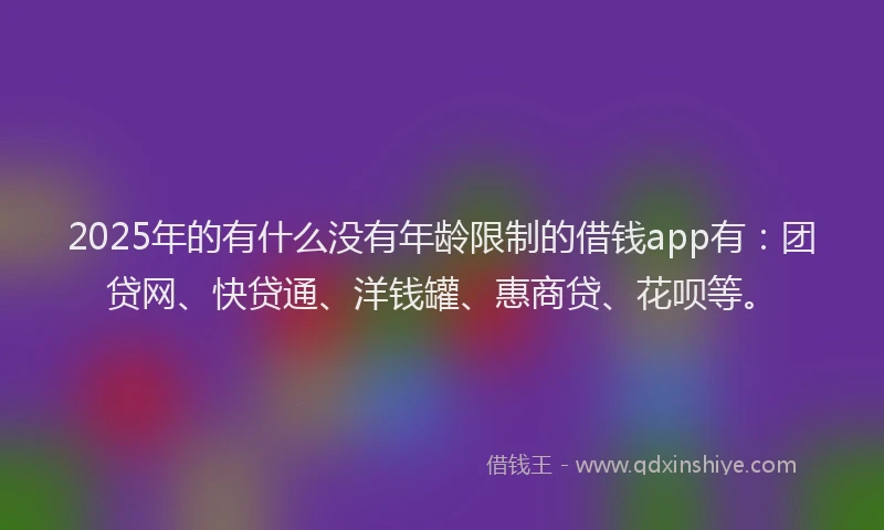 2025年的有什么没有年龄限制的借钱app有：团贷网、快贷通、洋钱罐、惠商贷、花呗等。