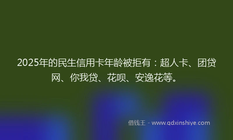 2025年的民生信用卡年龄被拒有：超人卡、团贷网、你我贷、花呗、安逸花等。
