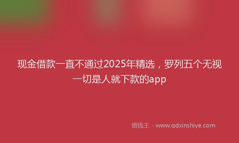 现金借款一直不通过2025年精选，罗列五个无视一切是人就下款的app