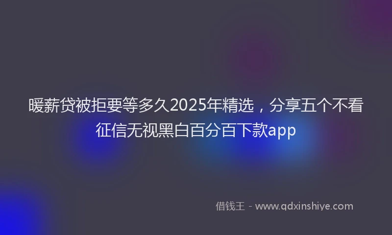 暖薪贷被拒要等多久2025年精选，分享五个不看征信无视黑白百分百下款app