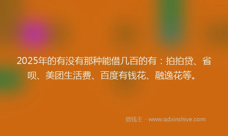 2025年的有没有那种能借几百的有：拍拍贷、省呗、美团生活费、百度有钱花、融逸花等。