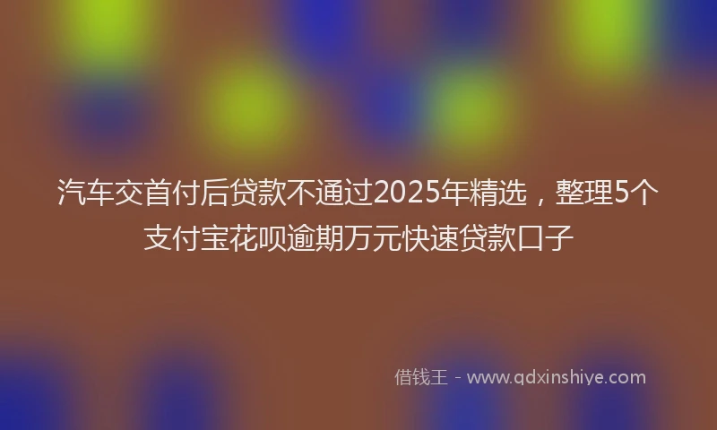 汽车交首付后贷款不通过2025年精选，整理5个支付宝花呗逾期万元快速贷款口子