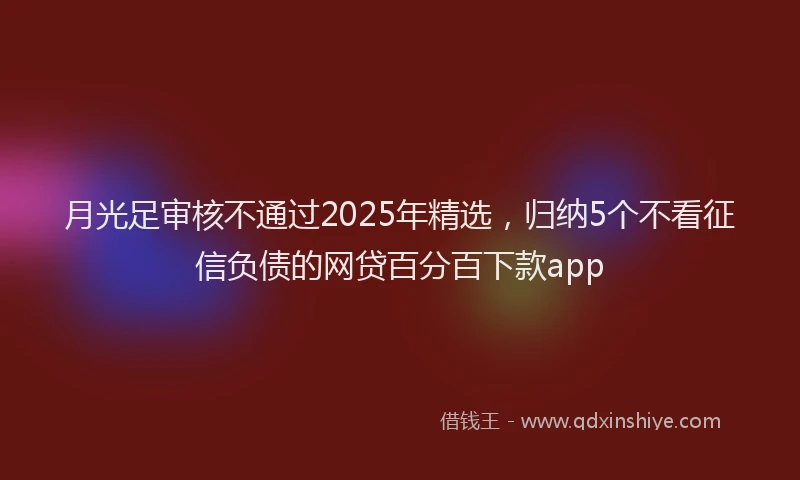 月光足审核不通过2025年精选，归纳5个不看征信负债的网贷百分百下款app