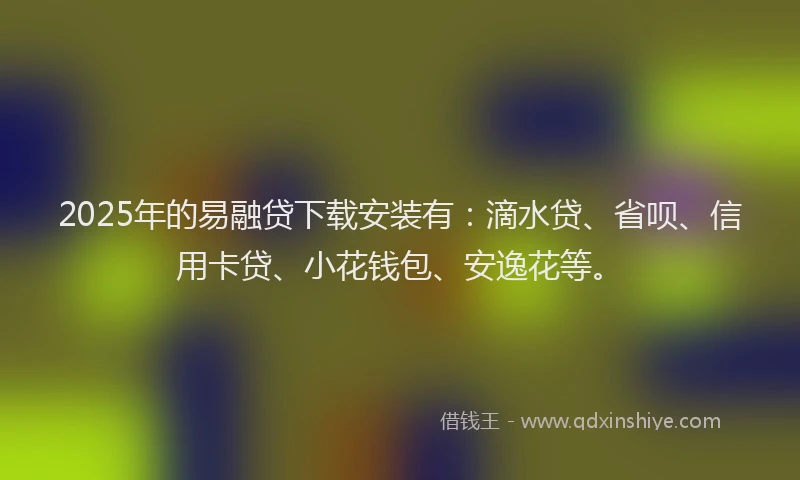 2025年的易融贷下载安装有：滴水贷、省呗、信用卡贷、小花钱包、安逸花等。