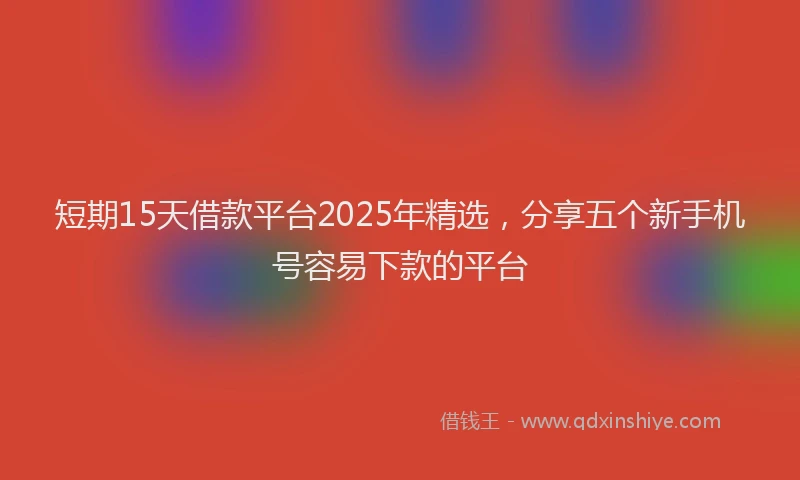 短期15天借款平台2025年精选，分享五个新手机号容易下款的平台