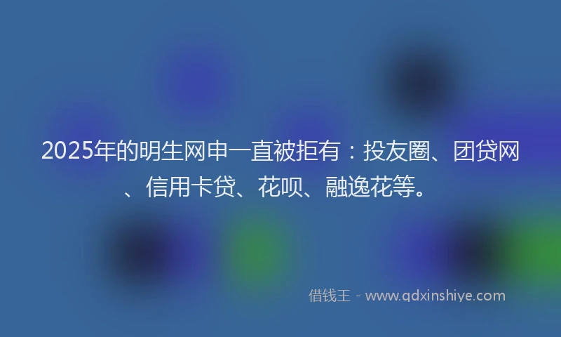 2025年的明生网申一直被拒有：投友圈、团贷网、信用卡贷、花呗、融逸花等。