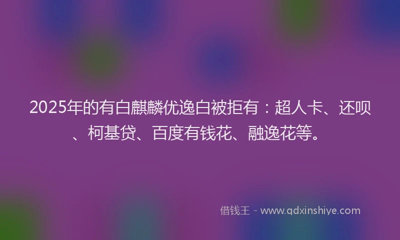 2025年的有白麒麟优逸白被拒有：超人卡、还呗、柯基贷、百度有钱花、融逸花等。
