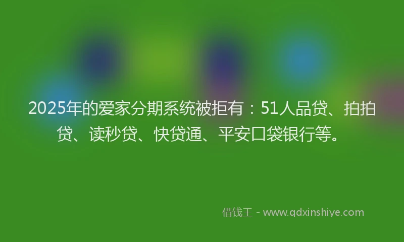 2025年的爱家分期系统被拒有：51人品贷、拍拍贷、读秒贷、快贷通、平安口袋银行等。