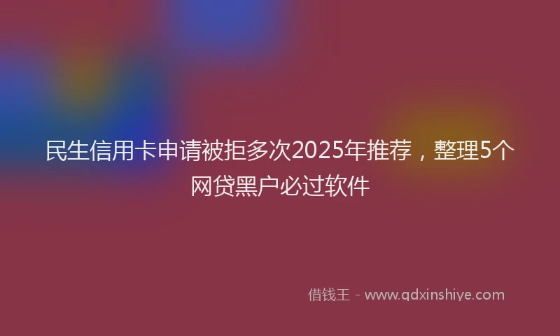 民生信用卡申请被拒多次2025年推荐，整理5个网贷黑户必过软件