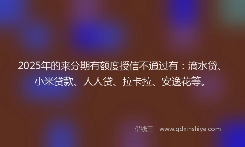 2025年的来分期有额度授信不通过有：滴水贷、小米贷款、人人贷、拉卡拉、安逸花等。