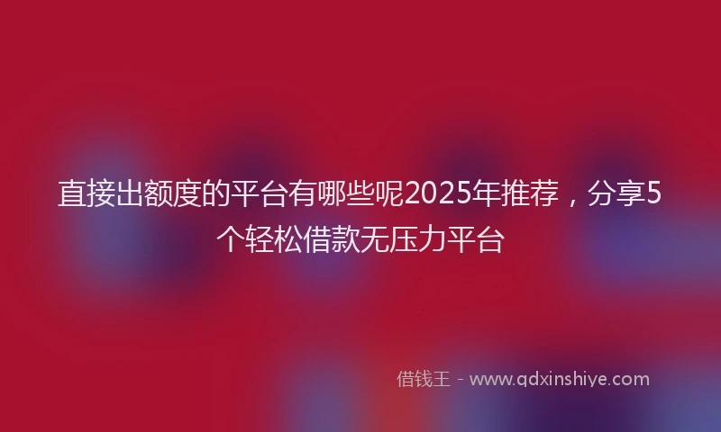 直接出额度的平台有哪些呢2025年推荐，分享5个轻松借款无压力平台