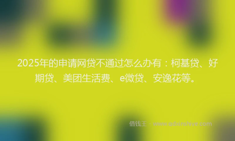 2025年的申请网贷不通过怎么办有：柯基贷、好期贷、美团生活费、e微贷、安逸花等。