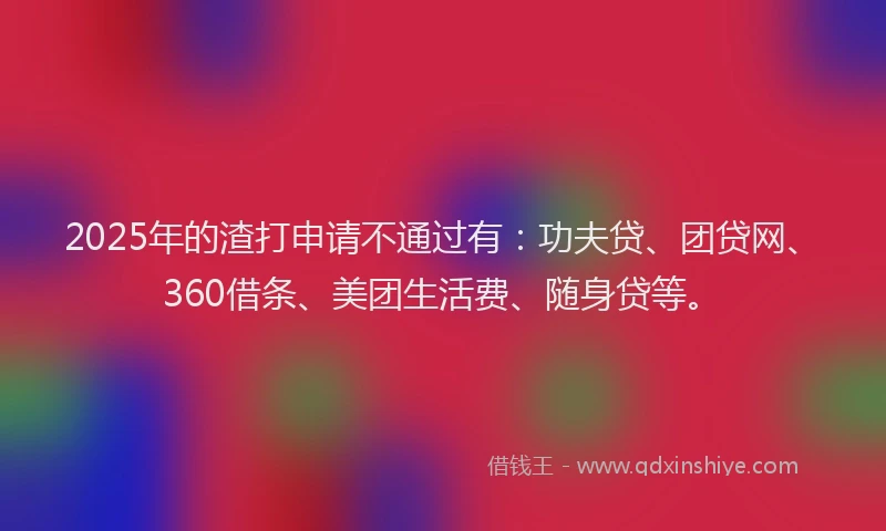 2025年的渣打申请不通过有：功夫贷、团贷网、360借条、美团生活费、随身贷等。