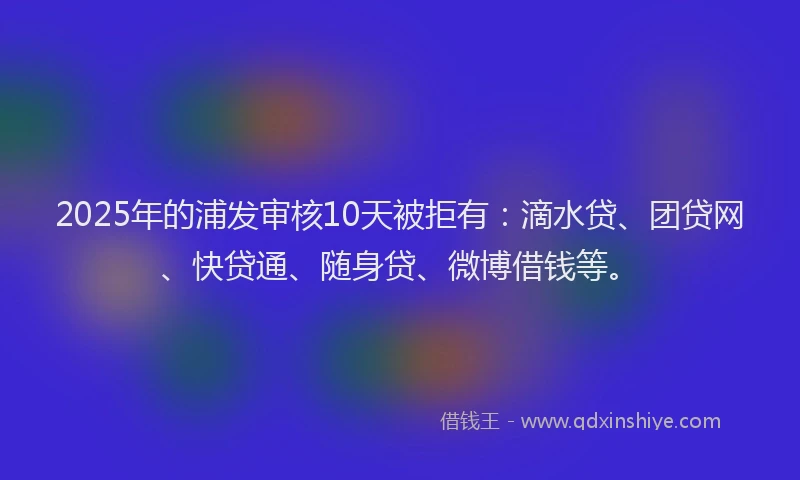 2025年的浦发审核10天被拒有：滴水贷、团贷网、快贷通、随身贷、微博借钱等。