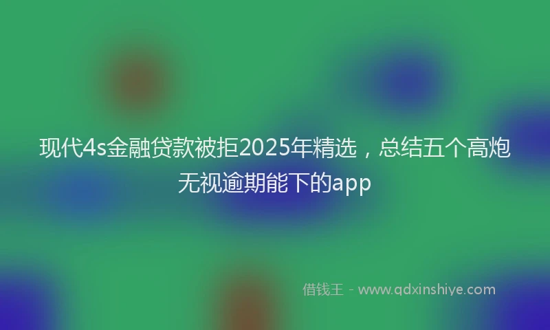 现代4s金融贷款被拒2025年精选，总结五个高炮无视逾期能下的app