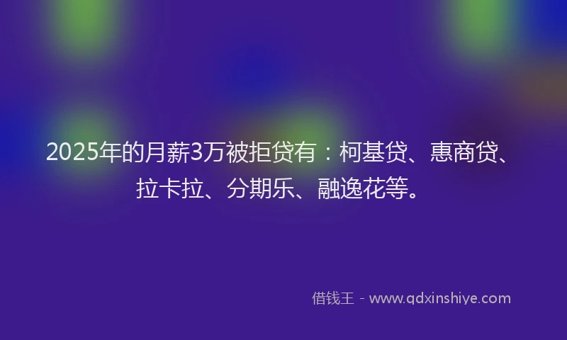 2025年的月薪3万被拒贷有：柯基贷、惠商贷、拉卡拉、分期乐、融逸花等。