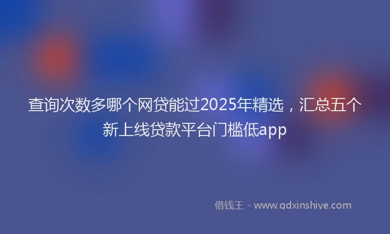 查询次数多哪个网贷能过2025年精选，汇总五个新上线贷款平台门槛低app
