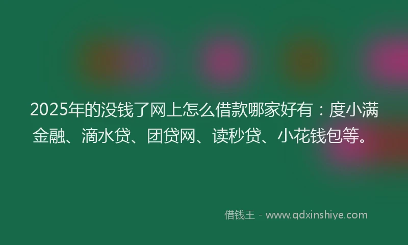 2025年的没钱了网上怎么借款哪家好有：度小满金融、滴水贷、团贷网、读秒贷、小花钱包等。