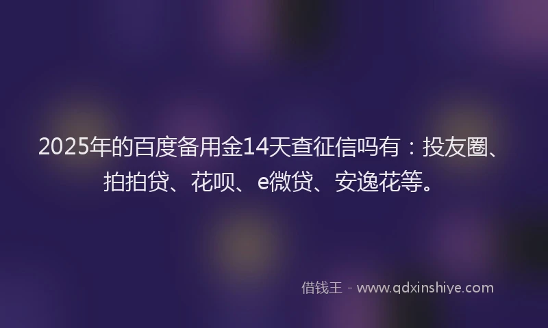 2025年的百度备用金14天查征信吗有：投友圈、拍拍贷、花呗、e微贷、安逸花等。