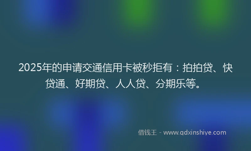 2025年的申请交通信用卡被秒拒有：拍拍贷、快贷通、好期贷、人人贷、分期乐等。