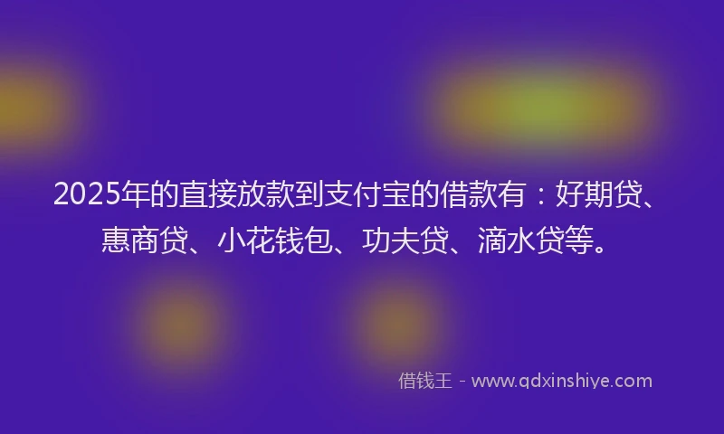 2025年的直接放款到支付宝的借款有：好期贷、惠商贷、小花钱包、功夫贷、滴水贷等。