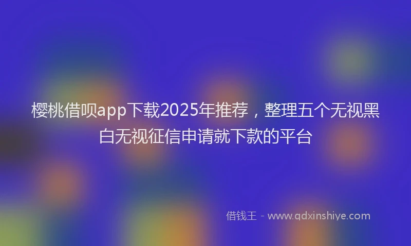 樱桃借呗app下载2025年推荐，整理五个无视黑白无视征信申请就下款的平台
