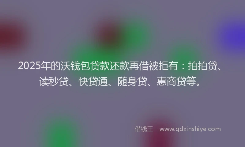 2025年的沃钱包贷款还款再借被拒有：拍拍贷、读秒贷、快贷通、随身贷、惠商贷等。
