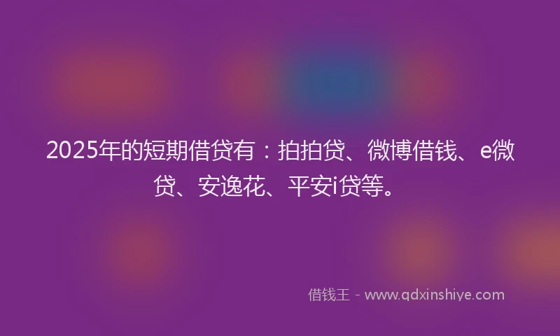 2025年的短期借贷有：拍拍贷、微博借钱、e微贷、安逸花、平安i贷等。