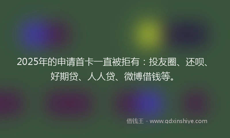 2025年的申请首卡一直被拒有：投友圈、还呗、好期贷、人人贷、微博借钱等。