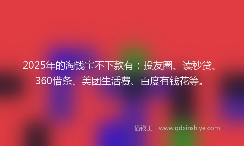2025年的淘钱宝不下款有：投友圈、读秒贷、360借条、美团生活费、百度有钱花等。