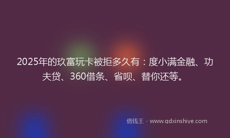 2025年的玖富玩卡被拒多久有：度小满金融、功夫贷、360借条、省呗、替你还等。