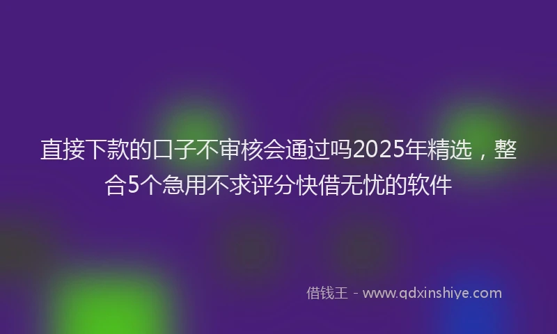 直接下款的口子不审核会通过吗2025年精选，整合5个急用不求评分快借无忧的软件