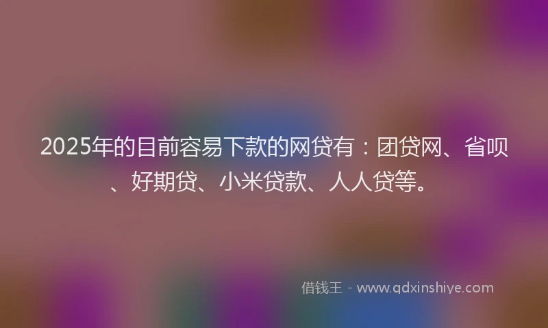 2025年的目前容易下款的网贷有：团贷网、省呗、好期贷、小米贷款、人人贷等。